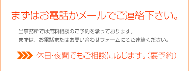 まずはお電話かメールでご連絡下さい。　当事務所では無料相談（初回）のご予約を承っております。まずは、お電話またはお問い合わせフォームにてご連絡ください。休日・夜間でもご相談に応じます。（要予約）