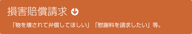 損賠賠償請求　「物を壊されて弁償してほしい」「慰謝料を請求したい」等。