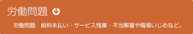 労働問題　給料未払い・サービス残業・不当解雇や職場いじめなど。