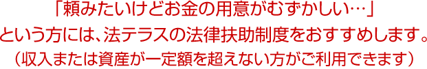 「頼みたいけどお金の用意がむずかしい…」 という方には、法テラスの法律扶助制度をおすすめします。 （収入または資産が一定額を超えない方がご利用できます）