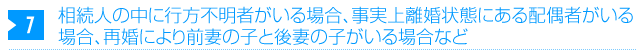 相続人の中に行方不明者がいる場合、事実上離婚状態にある配偶者がいる場合、再婚により前妻の子と後妻の子がいる場合など 