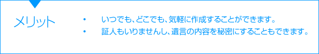 メリット　•	いつでも、どこでも、気軽に作成することができます。　 •証人もいりませんし、遺言の内容を秘密にすることもできます。 