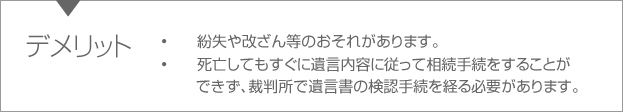 デメリット　•紛失や改ざん等のおそれがあります。•死亡してもすぐに遺言内容に従って相続手続をすることができず、裁判所で遺言書の検認手続を経る必要があります。