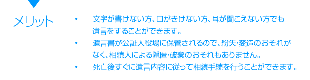 メリット　•文字が書けない方、口がきけない方、耳が聞こえない方でも遺言をすることができます。　•遺言書が公証人役場に保管されるので、紛失・変造のおそれがなく、相続人による隠匿・破棄のおそれもありません。　•死亡したらすぐに遺言内容に従って相続手続を行うことができます。