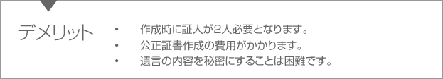 デメリット　•作成時に証人が2人必要となります。•公正証書作成の費用がかかります。•遺言の内容を秘密にすることは困難です。