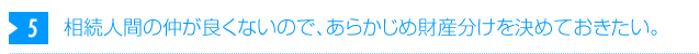 5. 相続人間の仲が良くないので、あらかじめ財産分けを決めておきたい。